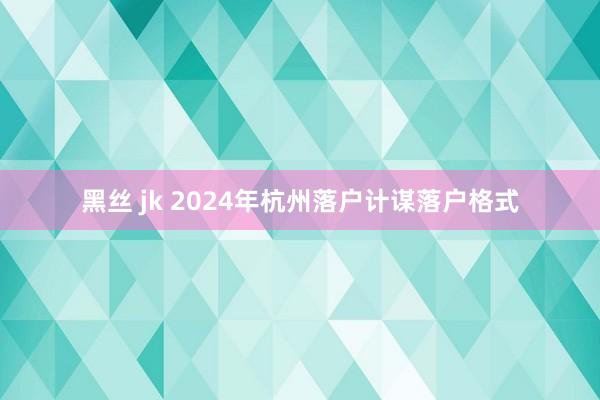 黑丝 jk 2024年杭州落户计谋落户格式