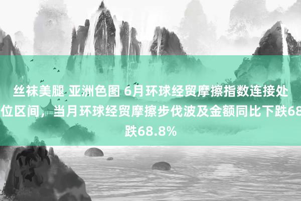 丝袜美腿 亚洲色图 6月环球经贸摩擦指数连接处于高位区间，当月环球经贸摩擦步伐波及金额同比下跌68.8%