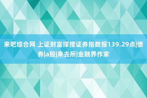来吧综合网 上证财富撑捏证券指数报139.29点|债券|a股|来去所|金融界作家