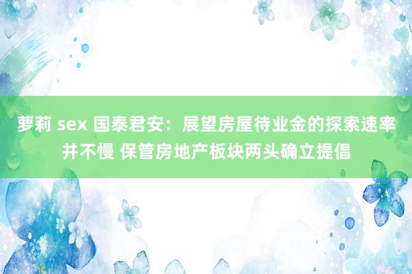 萝莉 sex 国泰君安：展望房屋待业金的探索速率并不慢 保管房地产板块两头确立提倡