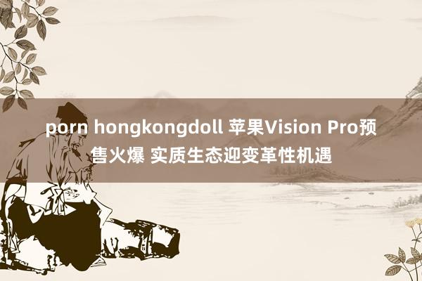 porn hongkongdoll 苹果Vision Pro预售火爆 实质生态迎变革性机遇
