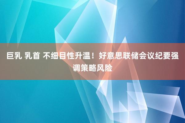 巨乳 乳首 不细目性升温！好意思联储会议纪要强调策略风险