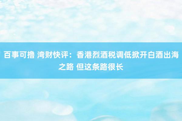 百事可撸 湾财快评：香港烈酒税调低掀开白酒出海之路 但这条路很长