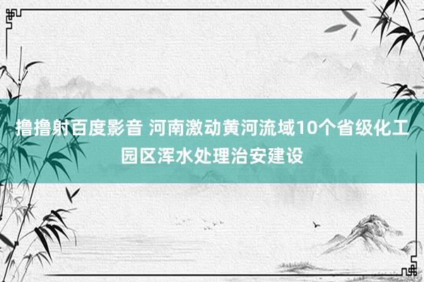 撸撸射百度影音 河南激动黄河流域10个省级化工园区浑水处理治安建设