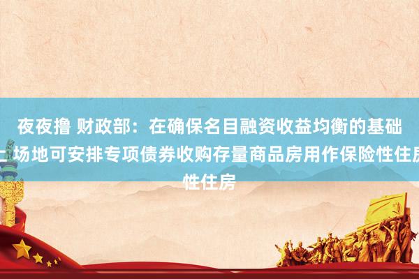 夜夜撸 财政部：在确保名目融资收益均衡的基础上 场地可安排专项债券收购存量商品房用作保险性住房