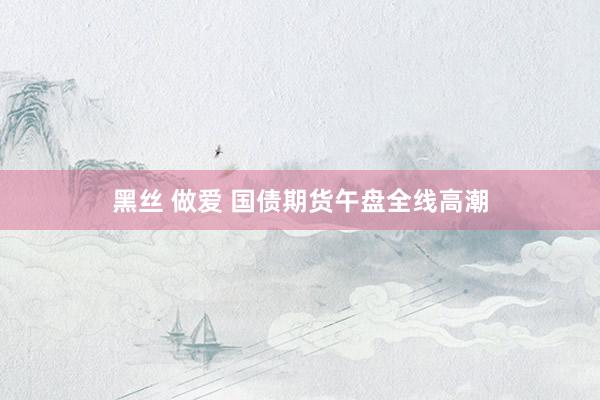 黑丝 做爱 国债期货午盘全线高潮