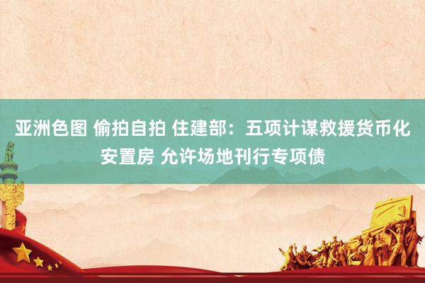 亚洲色图 偷拍自拍 住建部：五项计谋救援货币化安置房 允许场地刊行专项债