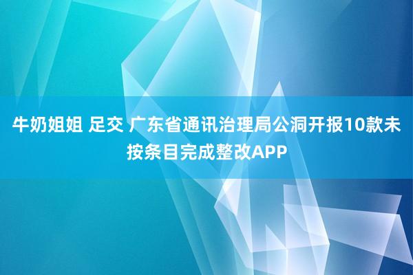 牛奶姐姐 足交 广东省通讯治理局公洞开报10款未按条目完成整改APP