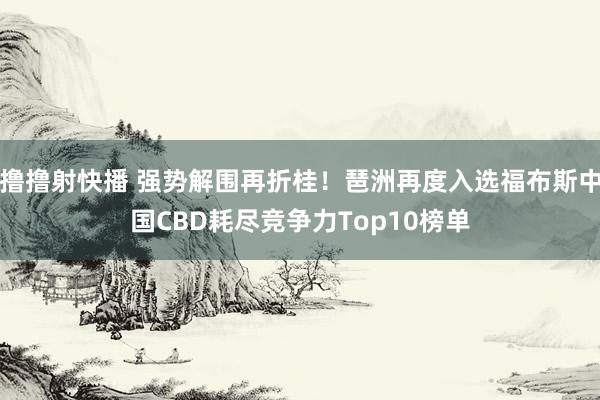撸撸射快播 强势解围再折桂！琶洲再度入选福布斯中国CBD耗尽竞争力Top10榜单