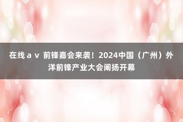 在线ａｖ 前锋嘉会来袭！2024中国（广州）外洋前锋产业大会阐扬开幕