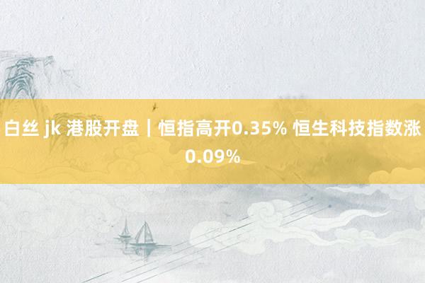 白丝 jk 港股开盘｜恒指高开0.35% 恒生科技指数涨0.09%