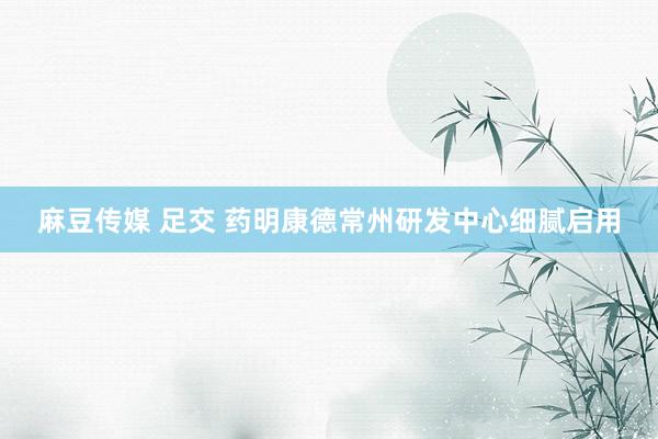 麻豆传媒 足交 药明康德常州研发中心细腻启用