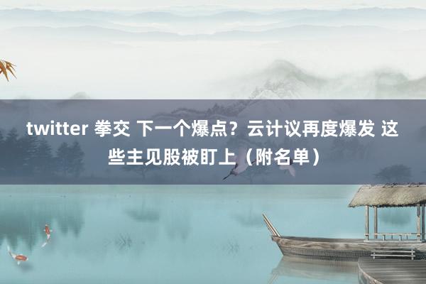 twitter 拳交 下一个爆点？云计议再度爆发 这些主见股被盯上（附名单）