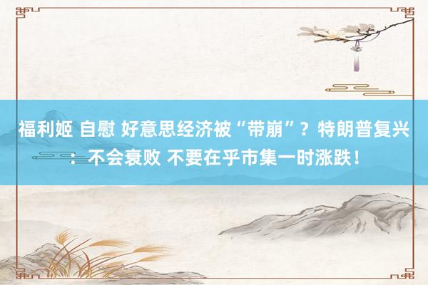 福利姬 自慰 好意思经济被“带崩”？特朗普复兴：不会衰败 不要在乎市集一时涨跌！