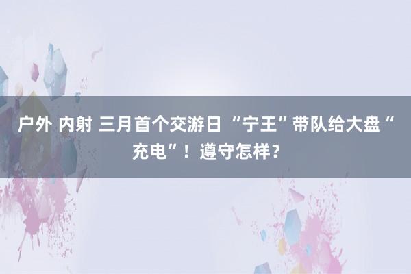 户外 内射 三月首个交游日 “宁王”带队给大盘“充电”！遵守怎样？