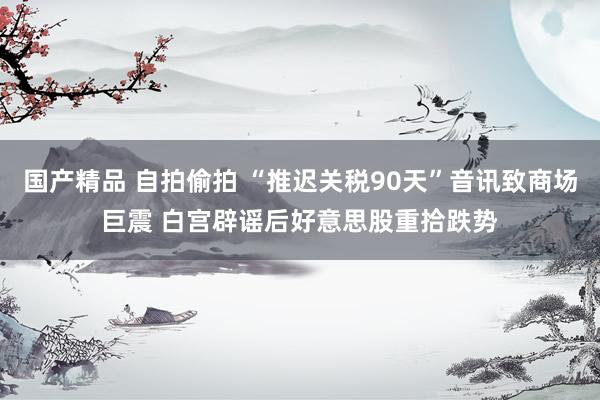 国产精品 自拍偷拍 “推迟关税90天”音讯致商场巨震 白宫辟谣后好意思股重拾跌势