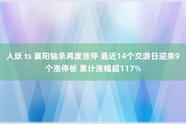人妖 ts 襄阳轴承再度涨停 最近14个交游日迎来9个涨停板 累计涨幅超117%