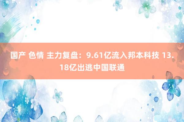 国产 色情 主力复盘：9.61亿流入邦本科技 13.18亿出逃中国联通