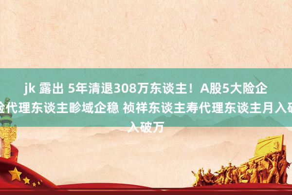jk 露出 5年清退308万东谈主！A股5大险企寿险代理东谈主畛域企稳 祯祥东谈主寿代理东谈主月入破万